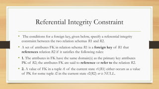 Referential Integrity Constraint
• The conditions for a foreign key, given below, specify a referential integrity
constraint between the two relation schemas R1 and R2.
• A set of attributes FK in relation schema R1 is a foreign key of R1 that
references relation R2 if it satisfies the following rules:
• 1. The attributes in FK have the same domain(s) as the primary key attributes
PK of R2; the attributes FK are said to reference or refer to the relation R2.
• 2. A value of FK in a tuple t1 of the current state r1(R1) either occurs as a value
of PK for some tuple t2 in the current state r2(R2) or is NULL.
 
