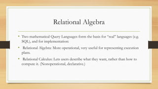 Relational Algebra
• Two mathematical Query Languages form the basis for “real” languages (e.g.
SQL), and for implementation:
• Relational Algebra: More operational, very useful for representing execution
plans.
• Relational Calculus: Lets users describe what they want, rather than how to
compute it. (Nonoperational, declarative.)
 
