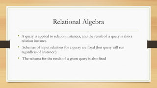 Relational Algebra
• A query is applied to relation instances, and the result of a query is also a
relation instance.
• Schemas of input relations for a query are fixed (but query will run
regardless of instance!)
• The schema for the result of a given query is also fixed
 