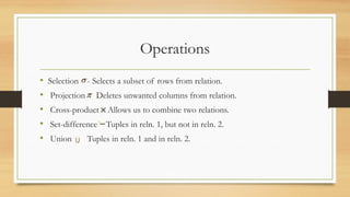 Operations
• Selection - Selects a subset of rows from relation.
• Projection Deletes unwanted columns from relation.
• Cross-product Allows us to combine two relations.
• Set-difference Tuples in reln. 1, but not in reln. 2.
• Union Tuples in reln. 1 and in reln. 2.
 