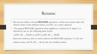Rename
• We can also define a formal RENAME operation—which can rename either the
relation name or the attribute names, or both—as a unary operator.
• The general RENAME operation when applied to a relation R of degree n is
denoted by any of the following three forms:
ρS(B1, B2, ..., Bn)(R) or ρS(R) or ρ(B1, B2, ..., Bn)(R)
where the symbol ρ (rho) is used to denote the RENAME operator, S is the new
relation name, and B1, B2, ..., Bn are the new attribute names.
 