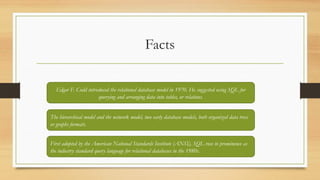 Facts
Edgar F. Codd introduced the relational database model in 1970. He suggested using SQL for
querying and arranging data into tables, or relations.
The hierarchical model and the network model, two early database models, both organized data trees
or graphs formats.
First adopted by the American National Standards Institute (ANSI), SQL rose to prominence as
the industry standard query language for relational databases in the 1980s.
 