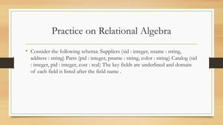 Practice on Relational Algebra
• Consider the following schema: Suppliers (sid : integer, sname : string,
address : string) Parts (pid : integer, pname : string, color : string) Catalog (sid
: integer, pid : integer, cost : real) The key fields are underlined and domain
of each field is listed after the field name .
 