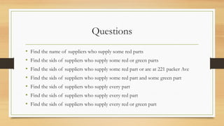 Questions
• Find the name of suppliers who supply some red parts
• Find the sids of suppliers who supply some red or green parts
• Find the sids of suppliers who supply some red part or are at 221 packer Ave
• Find the sids of suppliers who supply some red part and some green part
• Find the sids of suppliers who supply every part
• Find the sids of suppliers who supply every red part
• Find the sids of suppliers who supply every red or green part
 