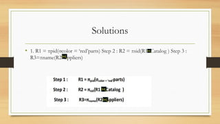 Solutions
• 1. R1 = πpid(σcolor = ‘red’parts) Step 2 : R2 = πsid(R1 Catalog ) Step 3 :
R3=πname(R2 Sppliers)
 
