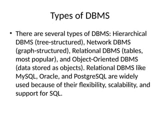 Types of DBMS
• There are several types of DBMS: Hierarchical
DBMS (tree-structured), Network DBMS
(graph-structured), Relational DBMS (tables,
most popular), and Object-Oriented DBMS
(data stored as objects). Relational DBMS like
MySQL, Oracle, and PostgreSQL are widely
used because of their flexibility, scalability, and
support for SQL.
 