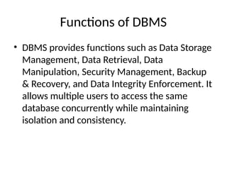 Functions of DBMS
• DBMS provides functions such as Data Storage
Management, Data Retrieval, Data
Manipulation, Security Management, Backup
& Recovery, and Data Integrity Enforcement. It
allows multiple users to access the same
database concurrently while maintaining
isolation and consistency.
 