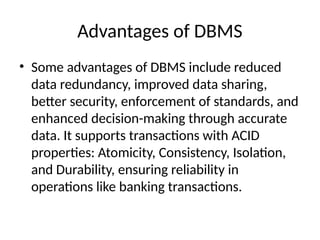 Advantages of DBMS
• Some advantages of DBMS include reduced
data redundancy, improved data sharing,
better security, enforcement of standards, and
enhanced decision-making through accurate
data. It supports transactions with ACID
properties: Atomicity, Consistency, Isolation,
and Durability, ensuring reliability in
operations like banking transactions.
 