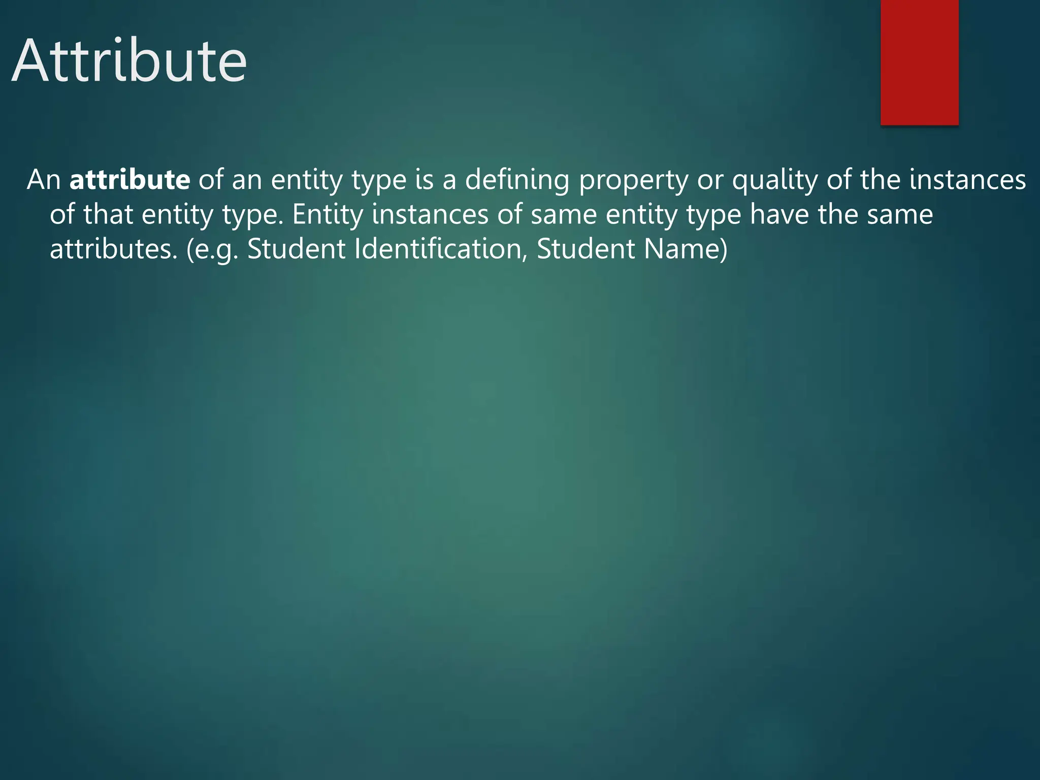 Attribute
An attribute of an entity type is a defining property or quality of the instances
of that entity type. Entity instances of same entity type have the same
attributes. (e.g. Student Identification, Student Name)
 