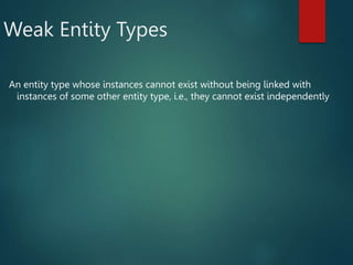 Weak Entity Types
An entity type whose instances cannot exist without being linked with
instances of some other entity type, i.e., they cannot exist independently
 