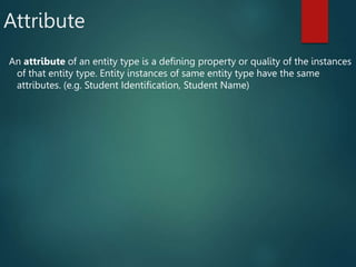Attribute
An attribute of an entity type is a defining property or quality of the instances
of that entity type. Entity instances of same entity type have the same
attributes. (e.g. Student Identification, Student Name)
 