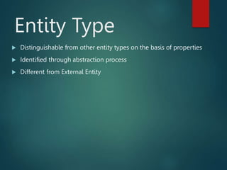Entity Type
 Distinguishable from other entity types on the basis of properties
 Identified through abstraction process
 Different from External Entity
 