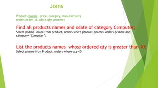 Joins
Product (pname, price, category, manufacturer)
orders(order_id, odate,qty, prname)
Find all products names and odate of category Computer;
Select pname, odate from product, orders where product.pname= orders.prname and
category=“Computer”;
List the products names whose ordered qty is greater than 10;
Select pname from Product, orders where qty>10;
 