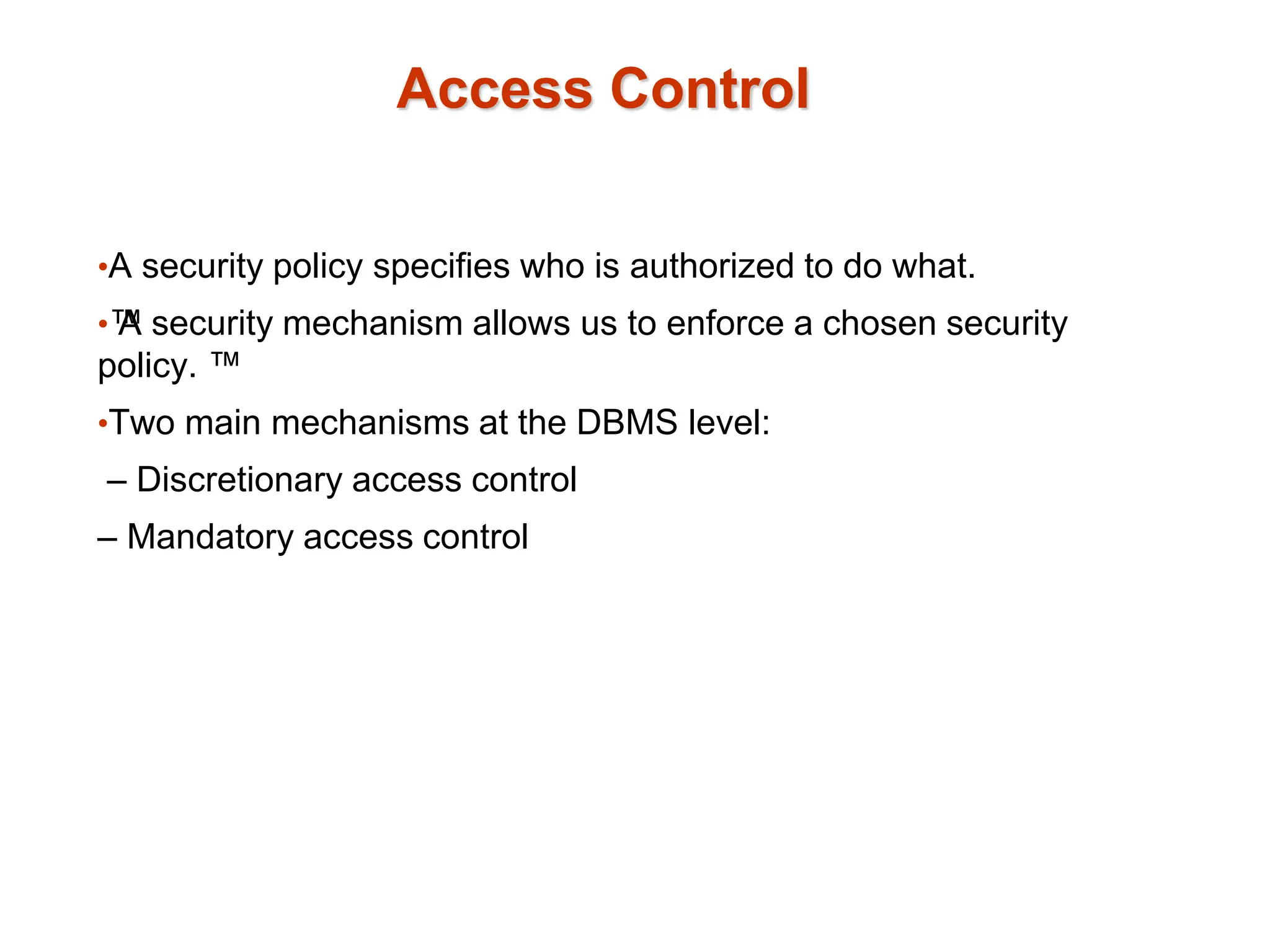 Access Control
•A security policy specifies who is authorized to do what.
•™
A security mechanism allows us to enforce a chosen security
policy. ™
•Two main mechanisms at the DBMS level:
– Discretionary access control
– Mandatory access control
 
