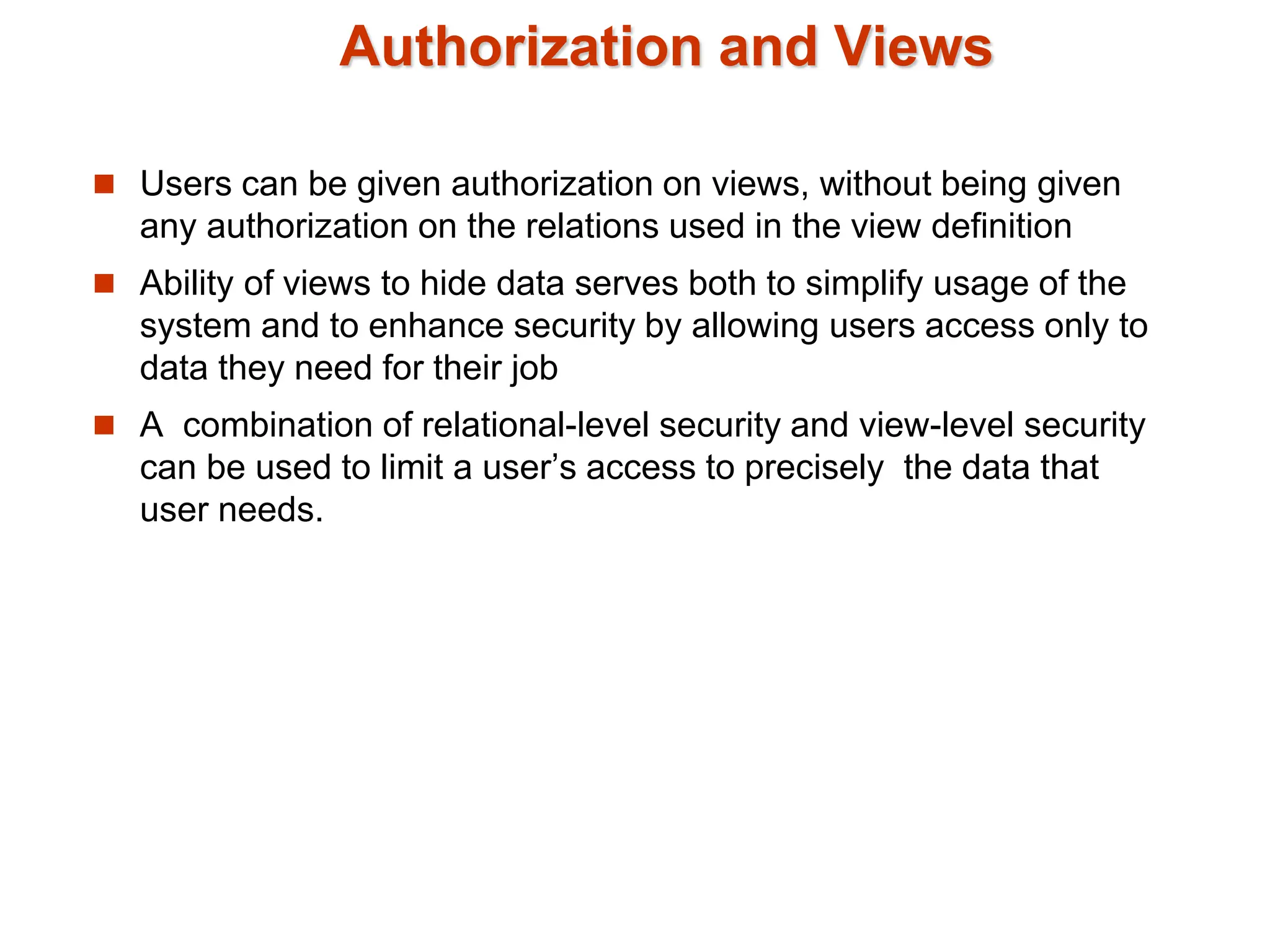 Authorization and Views
 Users can be given authorization on views, without being given
any authorization on the relations used in the view definition
 Ability of views to hide data serves both to simplify usage of the
system and to enhance security by allowing users access only to
data they need for their job
 A combination of relational-level security and view-level security
can be used to limit a user’s access to precisely the data that
user needs.
 