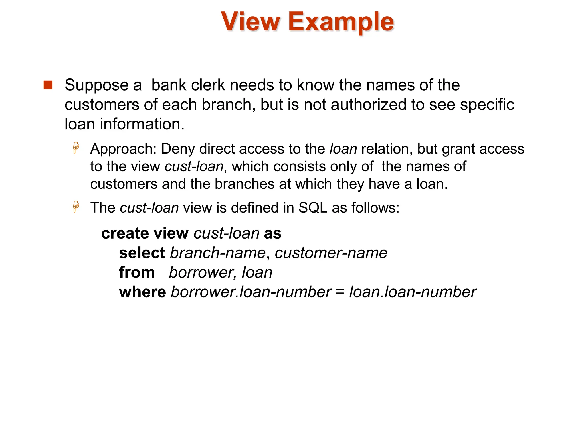 View Example
 Suppose a bank clerk needs to know the names of the
customers of each branch, but is not authorized to see specific
loan information.
 Approach: Deny direct access to the loan relation, but grant access
to the view cust-loan, which consists only of the names of
customers and the branches at which they have a loan.
 The cust-loan view is defined in SQL as follows:
create view cust-loan as
select branch-name, customer-name
from borrower, loan
where borrower.loan-number = loan.loan-number
 
