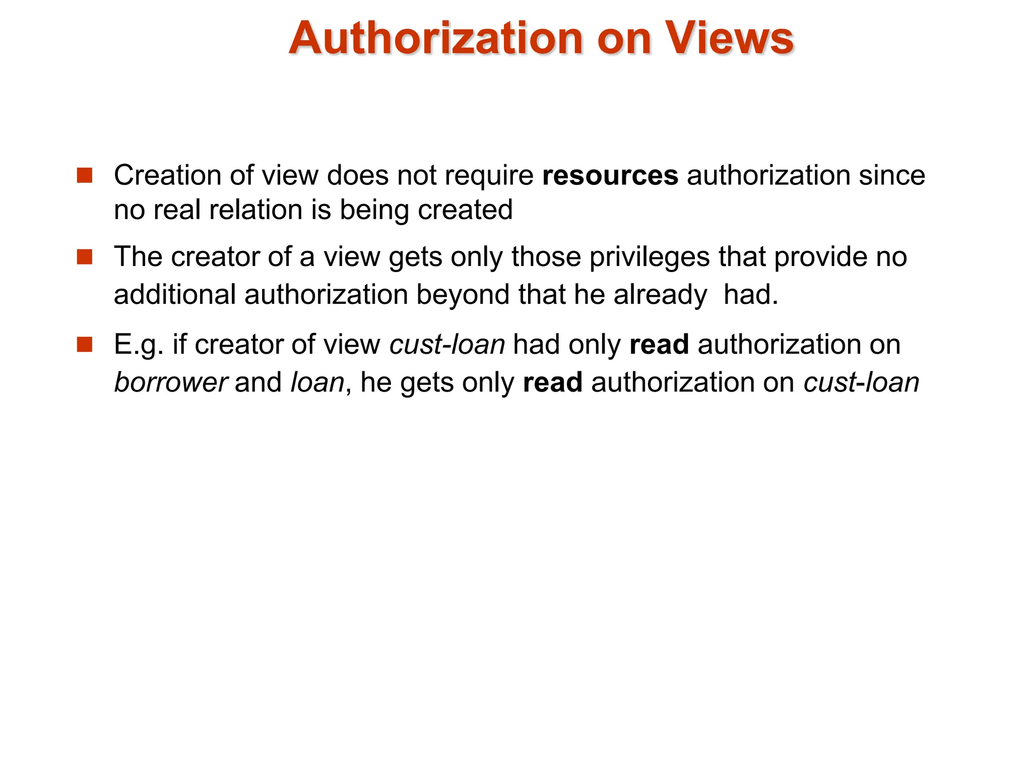 Authorization on Views
 Creation of view does not require resources authorization since
no real relation is being created
 The creator of a view gets only those privileges that provide no
additional authorization beyond that he already had.
 E.g. if creator of view cust-loan had only read authorization on
borrower and loan, he gets only read authorization on cust-loan
 