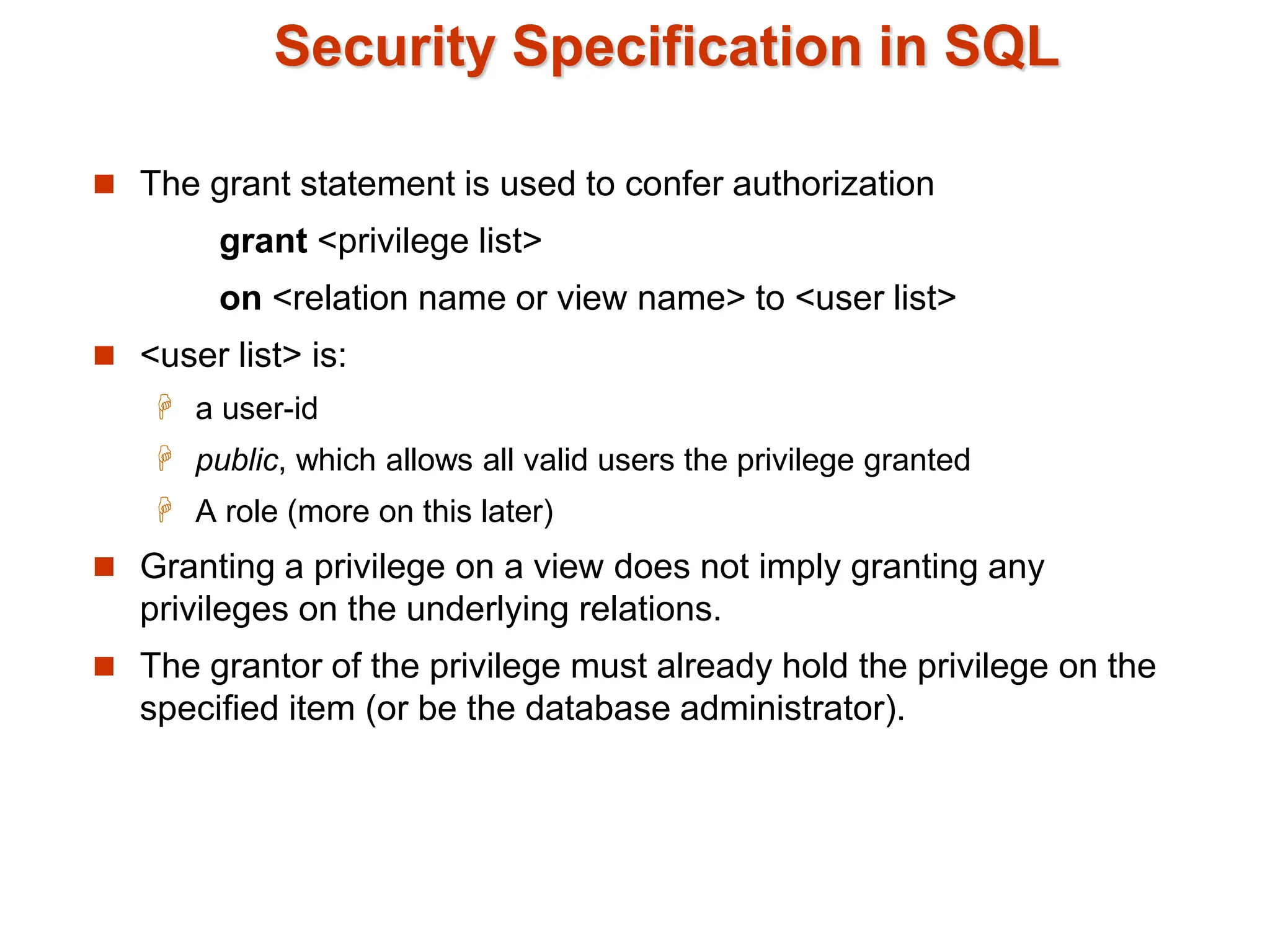 Security Specification in SQL
 The grant statement is used to confer authorization
grant <privilege list>
on <relation name or view name> to <user list>
 <user list> is:
 a user-id
 public, which allows all valid users the privilege granted
 A role (more on this later)
 Granting a privilege on a view does not imply granting any
privileges on the underlying relations.
 The grantor of the privilege must already hold the privilege on the
specified item (or be the database administrator).
 