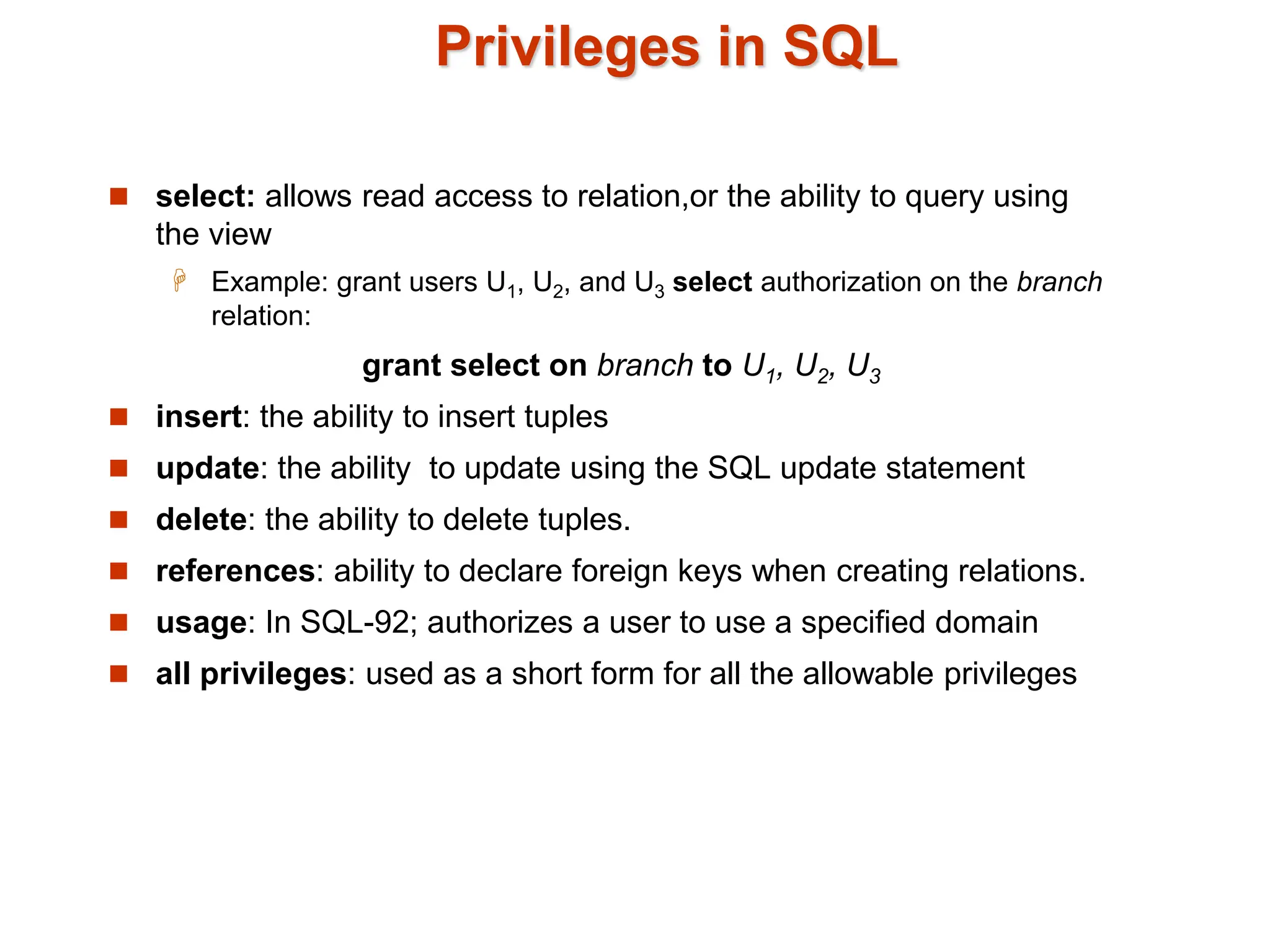 Privileges in SQL
 select: allows read access to relation,or the ability to query using
the view
 Example: grant users U1, U2, and U3 select authorization on the branch
relation:
grant select on branch to U1, U2, U3
 insert: the ability to insert tuples
 update: the ability to update using the SQL update statement
 delete: the ability to delete tuples.
 references: ability to declare foreign keys when creating relations.
 usage: In SQL-92; authorizes a user to use a specified domain
 all privileges: used as a short form for all the allowable privileges
 