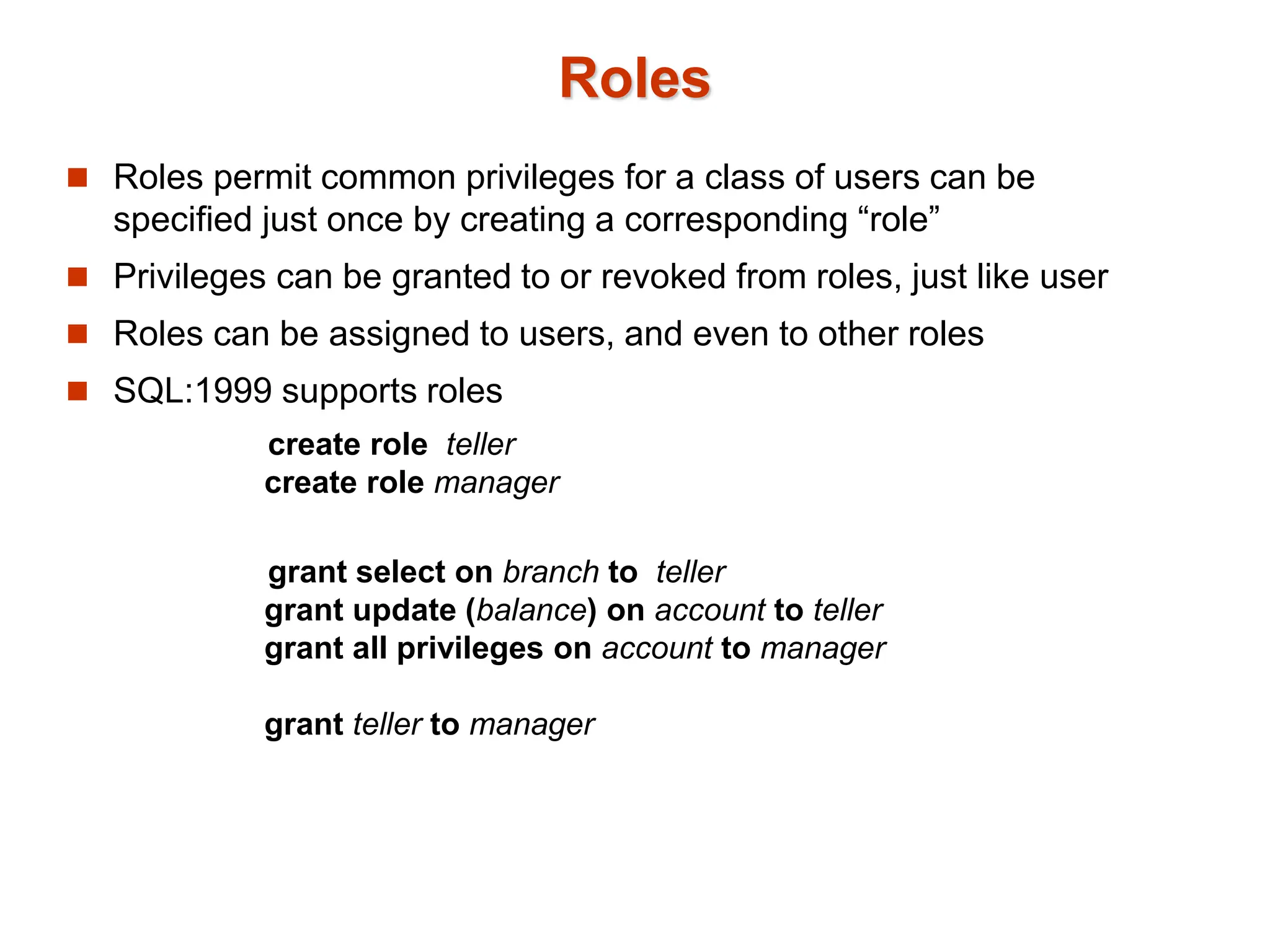 Roles
 Roles permit common privileges for a class of users can be
specified just once by creating a corresponding “role”
 Privileges can be granted to or revoked from roles, just like user
 Roles can be assigned to users, and even to other roles
 SQL:1999 supports roles
create role teller
create role manager
grant select on branch to teller
grant update (balance) on account to teller
grant all privileges on account to manager
grant teller to manager
 