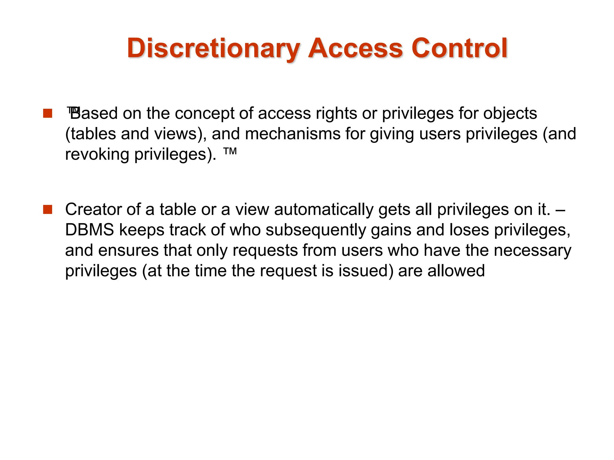 Discretionary Access Control
 ™
Based on the concept of access rights or privileges for objects
(tables and views), and mechanisms for giving users privileges (and
revoking privileges). ™
 Creator of a table or a view automatically gets all privileges on it. –
DBMS keeps track of who subsequently gains and loses privileges,
and ensures that only requests from users who have the necessary
privileges (at the time the request is issued) are allowed
 