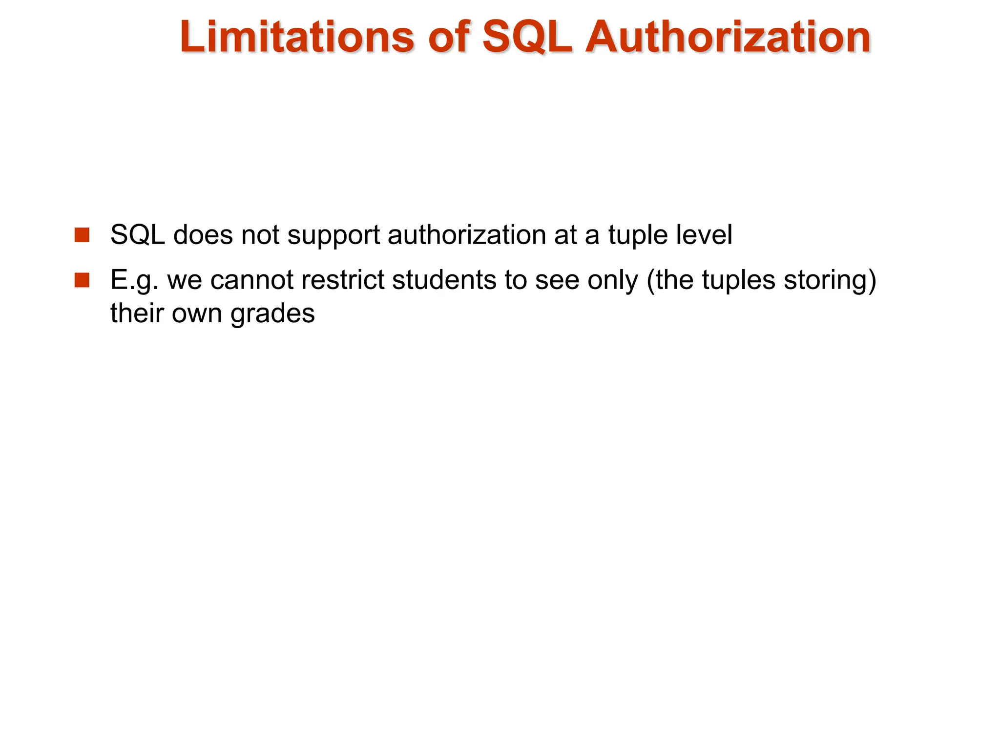 Limitations of SQL Authorization
 SQL does not support authorization at a tuple level
 E.g. we cannot restrict students to see only (the tuples storing)
their own grades
 