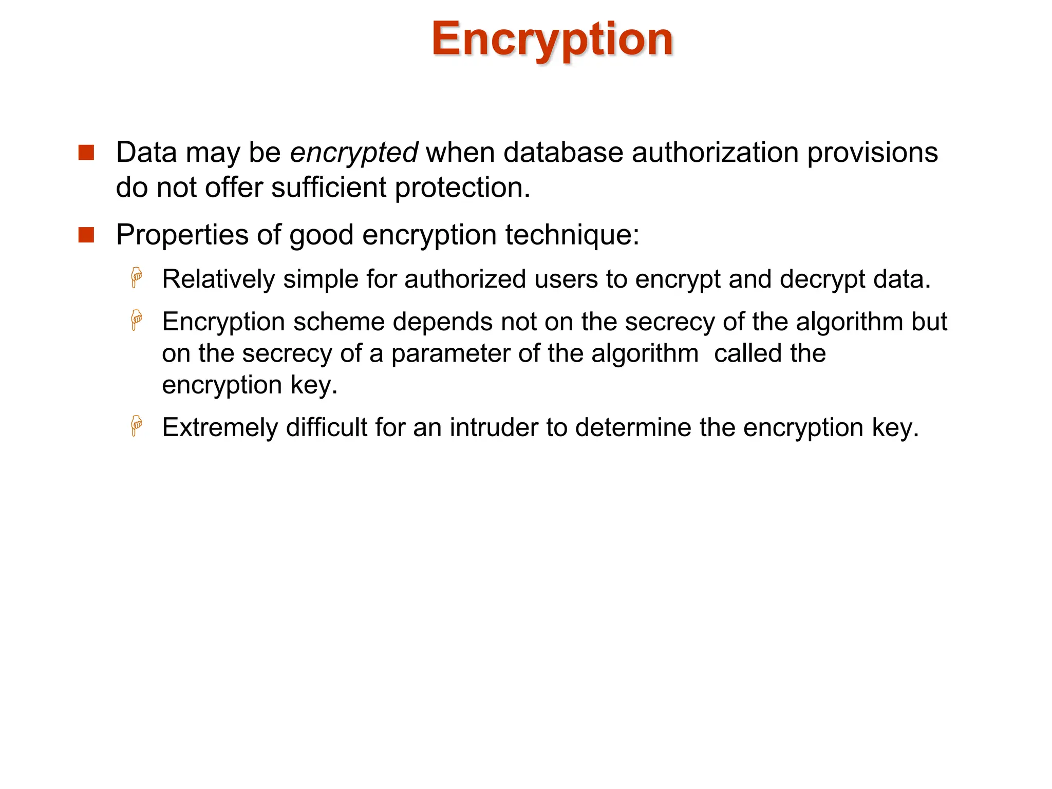 Encryption
 Data may be encrypted when database authorization provisions
do not offer sufficient protection.
 Properties of good encryption technique:
 Relatively simple for authorized users to encrypt and decrypt data.
 Encryption scheme depends not on the secrecy of the algorithm but
on the secrecy of a parameter of the algorithm called the
encryption key.
 Extremely difficult for an intruder to determine the encryption key.
 