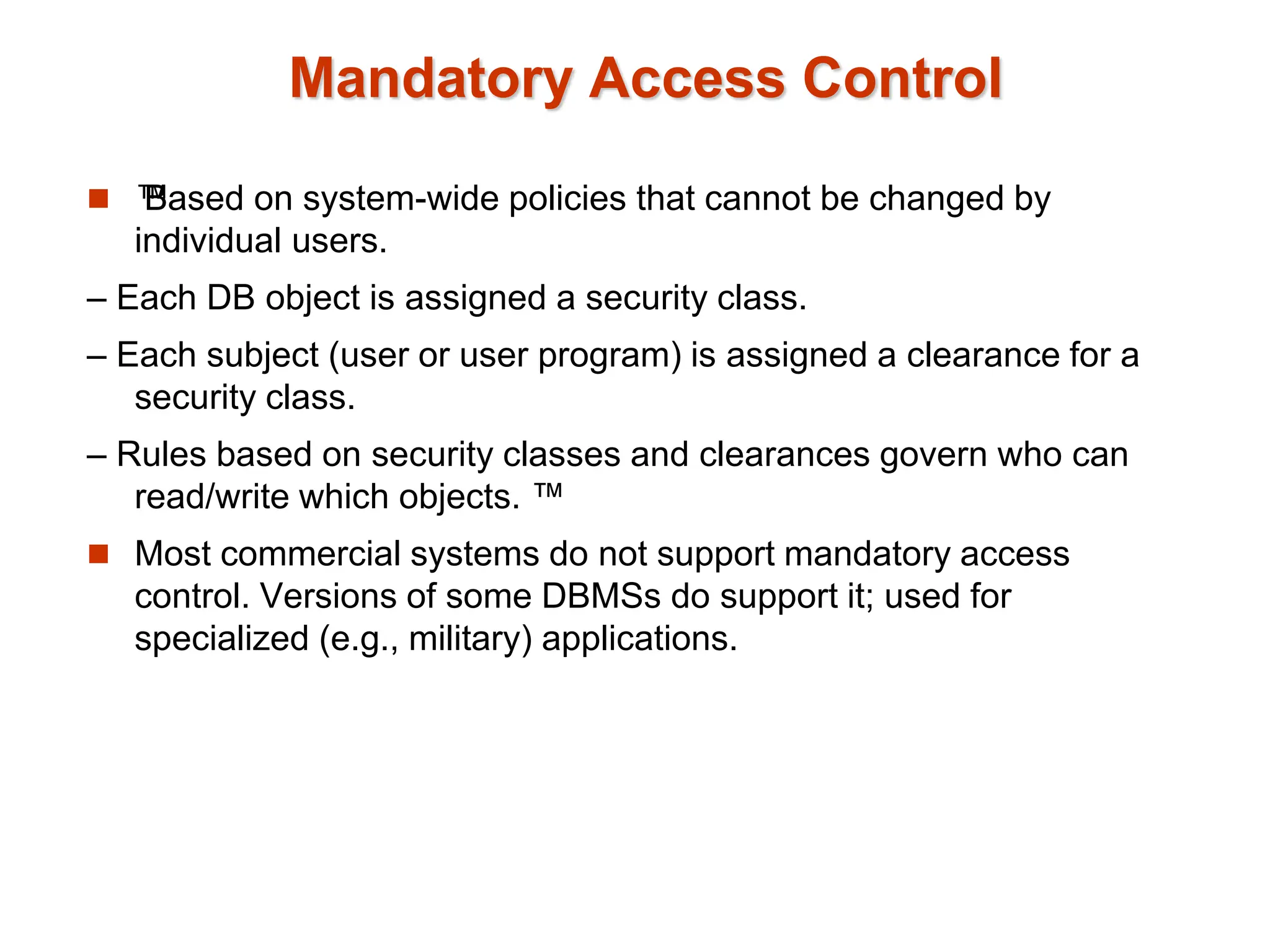 Mandatory Access Control
 ™
Based on system-wide policies that cannot be changed by
individual users.
– Each DB object is assigned a security class.
– Each subject (user or user program) is assigned a clearance for a
security class.
– Rules based on security classes and clearances govern who can
read/write which objects. ™
 Most commercial systems do not support mandatory access
control. Versions of some DBMSs do support it; used for
specialized (e.g., military) applications.
 