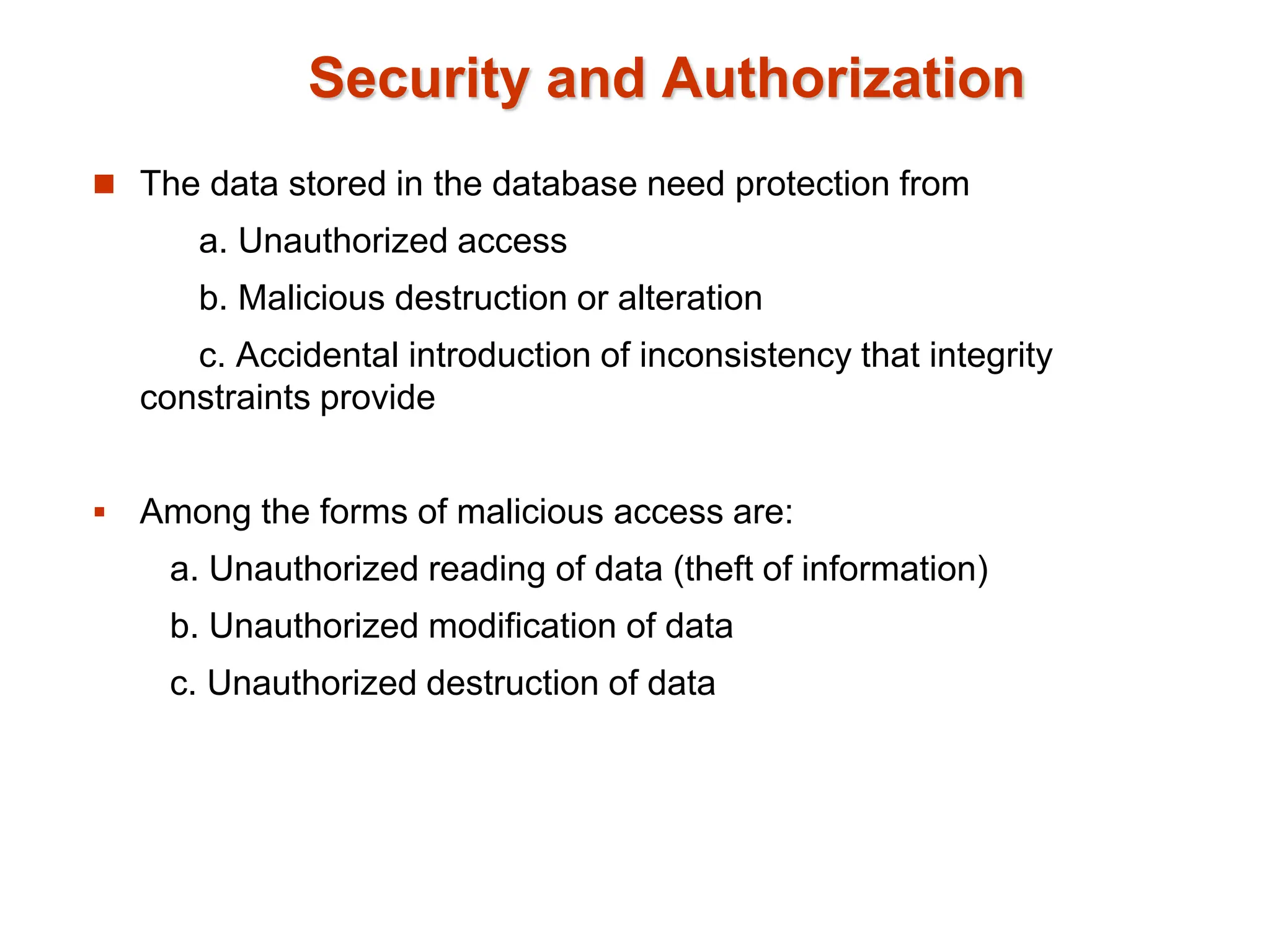 Security and Authorization
 The data stored in the database need protection from
a. Unauthorized access
b. Malicious destruction or alteration
c. Accidental introduction of inconsistency that integrity
constraints provide
 Among the forms of malicious access are:
a. Unauthorized reading of data (theft of information)
b. Unauthorized modification of data
c. Unauthorized destruction of data
 