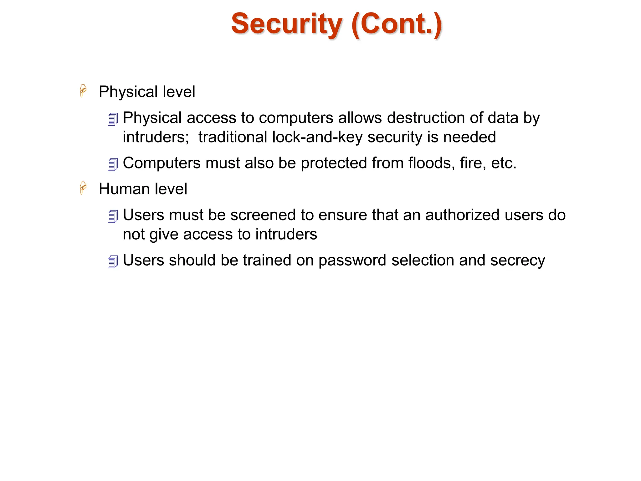 Security (Cont.)
 Physical level
 Physical access to computers allows destruction of data by
intruders; traditional lock-and-key security is needed
 Computers must also be protected from floods, fire, etc.
 Human level
 Users must be screened to ensure that an authorized users do
not give access to intruders
 Users should be trained on password selection and secrecy
 