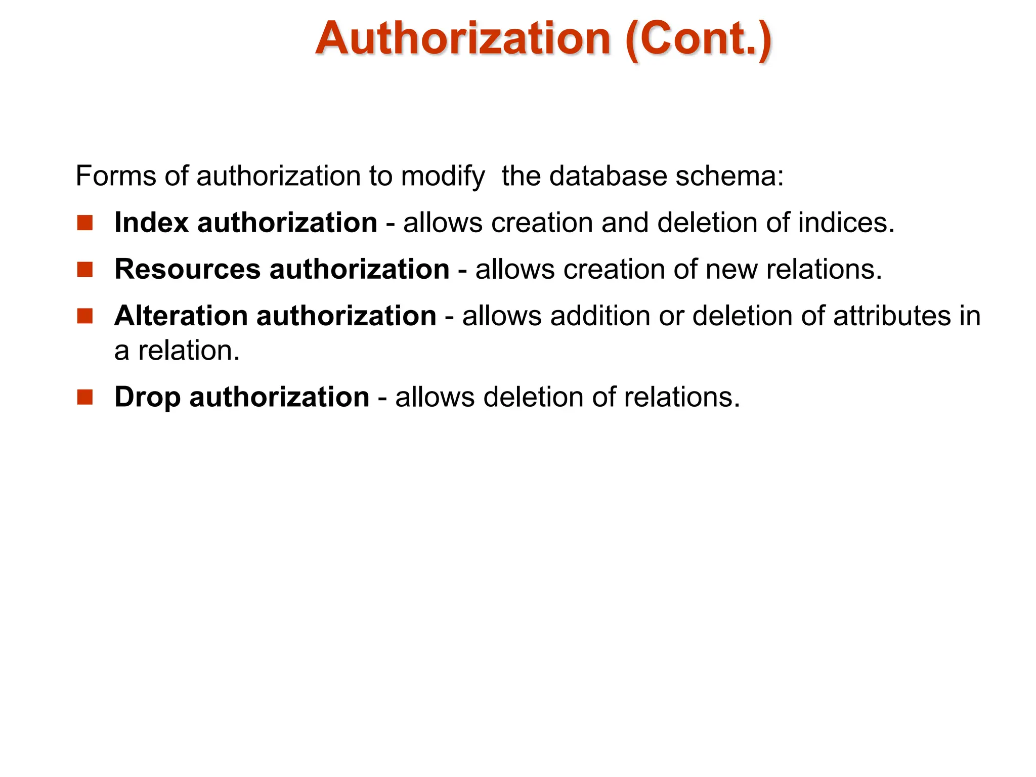 Authorization (Cont.)
Forms of authorization to modify the database schema:
 Index authorization - allows creation and deletion of indices.
 Resources authorization - allows creation of new relations.
 Alteration authorization - allows addition or deletion of attributes in
a relation.
 Drop authorization - allows deletion of relations.
 