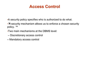 Access Control
•A security policy specifies who is authorized to do what.
•™
A security mechanism allows us to enforce a chosen security
policy. ™
•Two main mechanisms at the DBMS level:
– Discretionary access control
– Mandatory access control
 