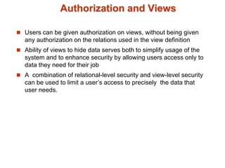 Authorization and Views
 Users can be given authorization on views, without being given
any authorization on the relations used in the view definition
 Ability of views to hide data serves both to simplify usage of the
system and to enhance security by allowing users access only to
data they need for their job
 A combination of relational-level security and view-level security
can be used to limit a user’s access to precisely the data that
user needs.
 
