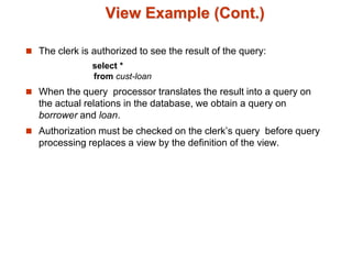 View Example (Cont.)
 The clerk is authorized to see the result of the query:
select *
from cust-loan
 When the query processor translates the result into a query on
the actual relations in the database, we obtain a query on
borrower and loan.
 Authorization must be checked on the clerk’s query before query
processing replaces a view by the definition of the view.
 