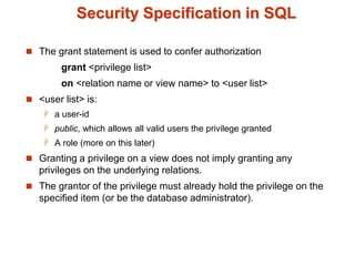 Security Specification in SQL
 The grant statement is used to confer authorization
grant <privilege list>
on <relation name or view name> to <user list>
 <user list> is:
 a user-id
 public, which allows all valid users the privilege granted
 A role (more on this later)
 Granting a privilege on a view does not imply granting any
privileges on the underlying relations.
 The grantor of the privilege must already hold the privilege on the
specified item (or be the database administrator).
 