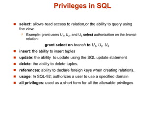 Privileges in SQL
 select: allows read access to relation,or the ability to query using
the view
 Example: grant users U1, U2, and U3 select authorization on the branch
relation:
grant select on branch to U1, U2, U3
 insert: the ability to insert tuples
 update: the ability to update using the SQL update statement
 delete: the ability to delete tuples.
 references: ability to declare foreign keys when creating relations.
 usage: In SQL-92; authorizes a user to use a specified domain
 all privileges: used as a short form for all the allowable privileges
 