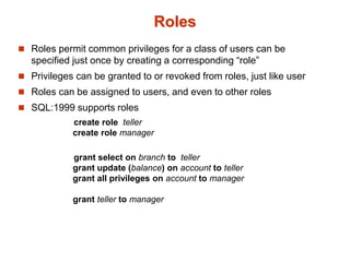 Roles
 Roles permit common privileges for a class of users can be
specified just once by creating a corresponding “role”
 Privileges can be granted to or revoked from roles, just like user
 Roles can be assigned to users, and even to other roles
 SQL:1999 supports roles
create role teller
create role manager
grant select on branch to teller
grant update (balance) on account to teller
grant all privileges on account to manager
grant teller to manager
 