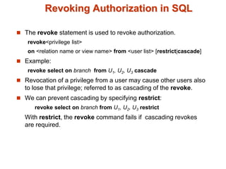 Revoking Authorization in SQL
 The revoke statement is used to revoke authorization.
revoke<privilege list>
on <relation name or view name> from <user list> [restrict|cascade]
 Example:
revoke select on branch from U1, U2, U3 cascade
 Revocation of a privilege from a user may cause other users also
to lose that privilege; referred to as cascading of the revoke.
 We can prevent cascading by specifying restrict:
revoke select on branch from U1, U2, U3 restrict
With restrict, the revoke command fails if cascading revokes
are required.
 