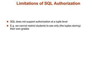 Limitations of SQL Authorization
 SQL does not support authorization at a tuple level
 E.g. we cannot restrict students to see only (the tuples storing)
their own grades
 