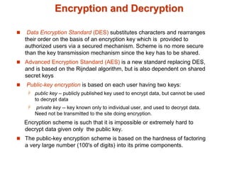Encryption and Decryption
 Data Encryption Standard (DES) substitutes characters and rearranges
their order on the basis of an encryption key which is provided to
authorized users via a secured mechanism. Scheme is no more secure
than the key transmission mechanism since the key has to be shared.
 Advanced Encryption Standard (AES) is a new standard replacing DES,
and is based on the Rijndael algorithm, but is also dependent on shared
secret keys
 Public-key encryption is based on each user having two keys:
 public key – publicly published key used to encrypt data, but cannot be used
to decrypt data
 private key -- key known only to individual user, and used to decrypt data.
Need not be transmitted to the site doing encryption.
Encryption scheme is such that it is impossible or extremely hard to
decrypt data given only the public key.
 The public-key encryption scheme is based on the hardness of factoring
a very large number (100's of digits) into its prime components.
 