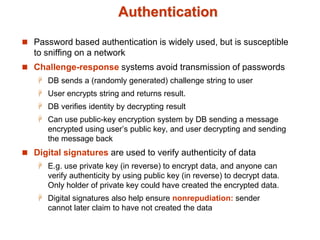 Authentication
 Password based authentication is widely used, but is susceptible
to sniffing on a network
 Challenge-response systems avoid transmission of passwords
 DB sends a (randomly generated) challenge string to user
 User encrypts string and returns result.
 DB verifies identity by decrypting result
 Can use public-key encryption system by DB sending a message
encrypted using user’s public key, and user decrypting and sending
the message back
 Digital signatures are used to verify authenticity of data
 E.g. use private key (in reverse) to encrypt data, and anyone can
verify authenticity by using public key (in reverse) to decrypt data.
Only holder of private key could have created the encrypted data.
 Digital signatures also help ensure nonrepudiation: sender
cannot later claim to have not created the data
 