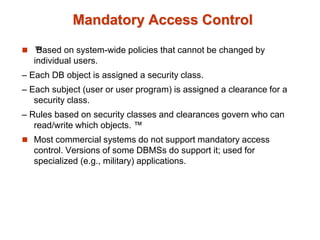 Mandatory Access Control
 ™
Based on system-wide policies that cannot be changed by
individual users.
– Each DB object is assigned a security class.
– Each subject (user or user program) is assigned a clearance for a
security class.
– Rules based on security classes and clearances govern who can
read/write which objects. ™
 Most commercial systems do not support mandatory access
control. Versions of some DBMSs do support it; used for
specialized (e.g., military) applications.
 