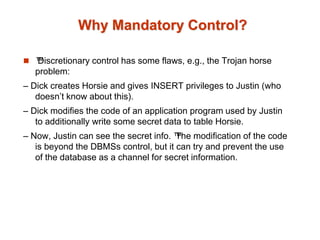 Why Mandatory Control?
 ™
Discretionary control has some flaws, e.g., the Trojan horse
problem:
– Dick creates Horsie and gives INSERT privileges to Justin (who
doesn’t know about this).
– Dick modifies the code of an application program used by Justin
to additionally write some secret data to table Horsie.
– Now, Justin can see the secret info. ™
The modification of the code
is beyond the DBMSs control, but it can try and prevent the use
of the database as a channel for secret information.
 