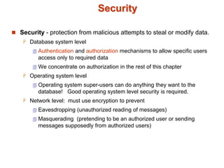 Security
 Security - protection from malicious attempts to steal or modify data.
 Database system level
 Authentication and authorization mechanisms to allow specific users
access only to required data
 We concentrate on authorization in the rest of this chapter
 Operating system level
 Operating system super-users can do anything they want to the
database! Good operating system level security is required.
 Network level: must use encryption to prevent
 Eavesdropping (unauthorized reading of messages)
 Masquerading (pretending to be an authorized user or sending
messages supposedly from authorized users)
 