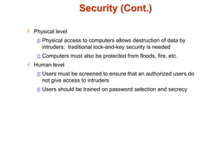 Security (Cont.)
 Physical level
 Physical access to computers allows destruction of data by
intruders; traditional lock-and-key security is needed
 Computers must also be protected from floods, fire, etc.
 Human level
 Users must be screened to ensure that an authorized users do
not give access to intruders
 Users should be trained on password selection and secrecy
 