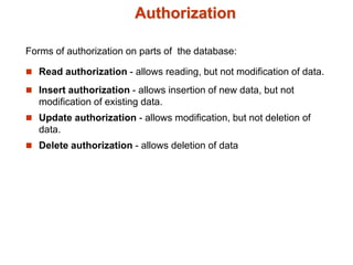 Authorization
Forms of authorization on parts of the database:
 Read authorization - allows reading, but not modification of data.
 Insert authorization - allows insertion of new data, but not
modification of existing data.
 Update authorization - allows modification, but not deletion of
data.
 Delete authorization - allows deletion of data
 