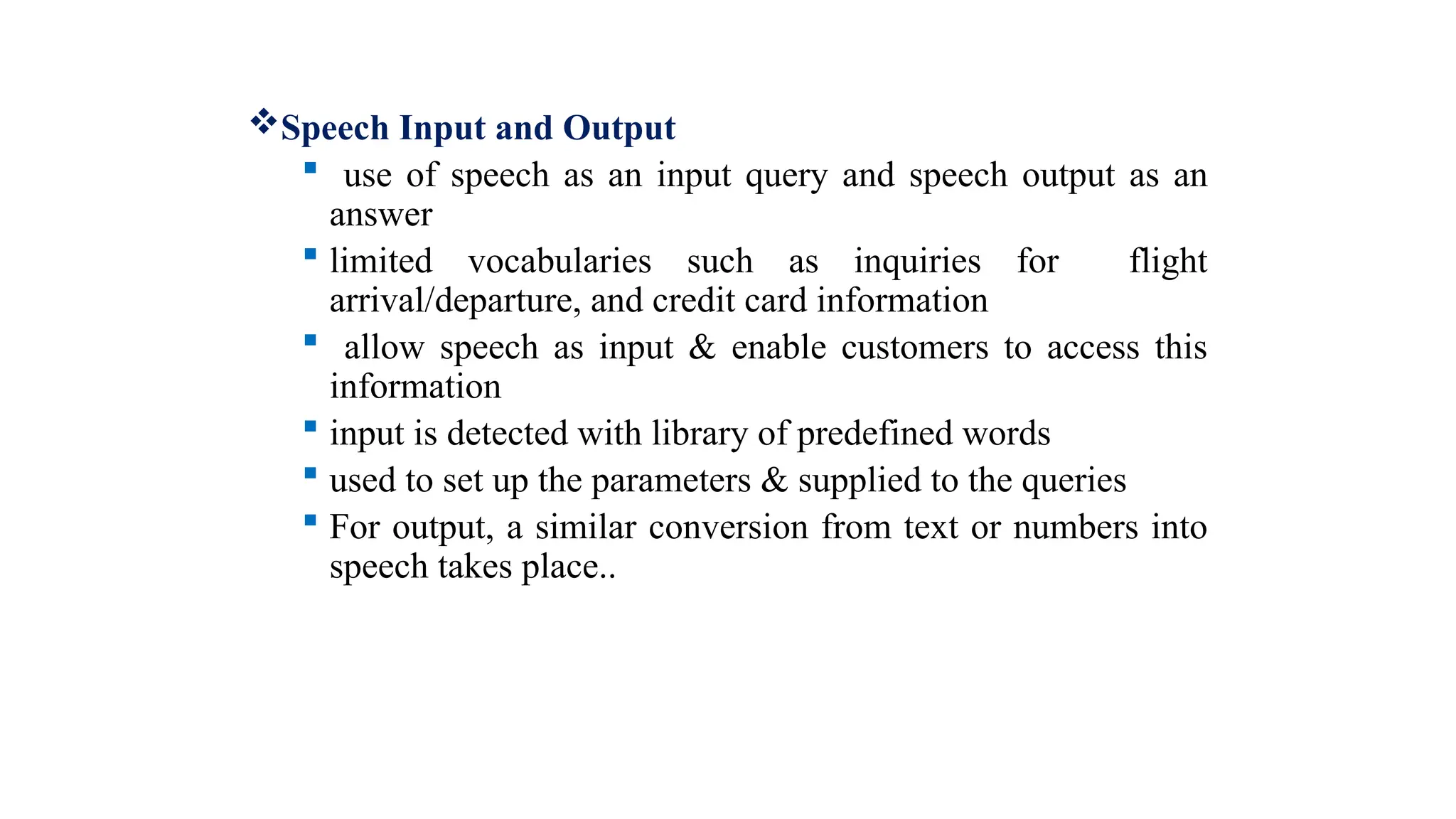 Speech Input and Output
 use of speech as an input query and speech output as an
answer
 limited vocabularies such as inquiries for flight
arrival/departure, and credit card information
 allow speech as input & enable customers to access this
information
 input is detected with library of predefined words
 used to set up the parameters & supplied to the queries
 For output, a similar conversion from text or numbers into
speech takes place..
 