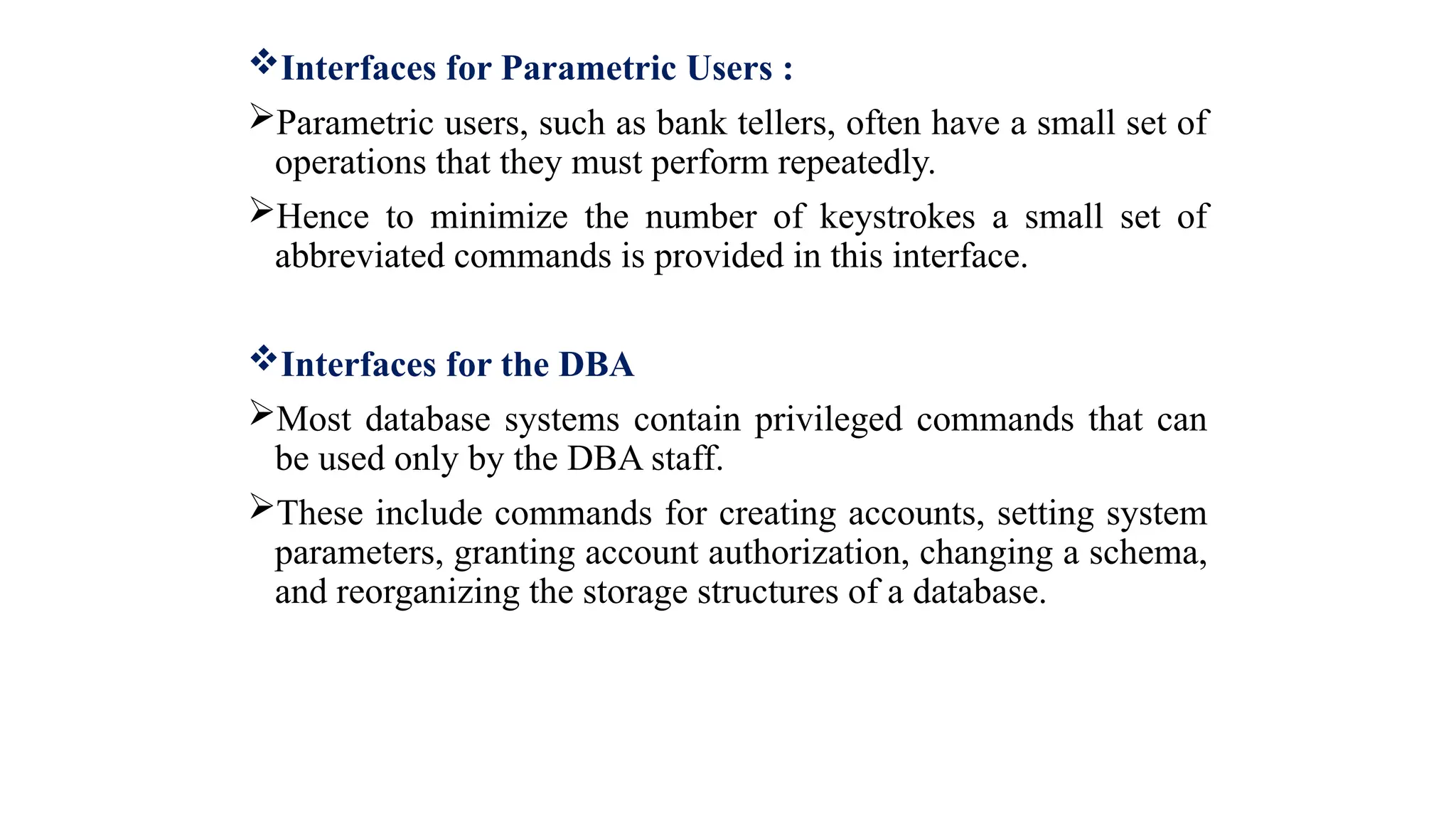 Interfaces for Parametric Users :
Parametric users, such as bank tellers, often have a small set of
operations that they must perform repeatedly.
Hence to minimize the number of keystrokes a small set of
abbreviated commands is provided in this interface.
Interfaces for the DBA
Most database systems contain privileged commands that can
be used only by the DBA staff.
These include commands for creating accounts, setting system
parameters, granting account authorization, changing a schema,
and reorganizing the storage structures of a database.
 