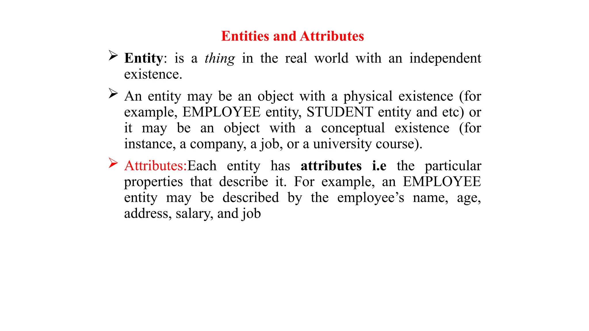 Entities and Attributes
 Entity: is a thing in the real world with an independent
existence.
 An entity may be an object with a physical existence (for
example, EMPLOYEE entity, STUDENT entity and etc) or
it may be an object with a conceptual existence (for
instance, a company, a job, or a university course).
 Attributes:Each entity has attributes i.e the particular
properties that describe it. For example, an EMPLOYEE
entity may be described by the employee’s name, age,
address, salary, and job
 