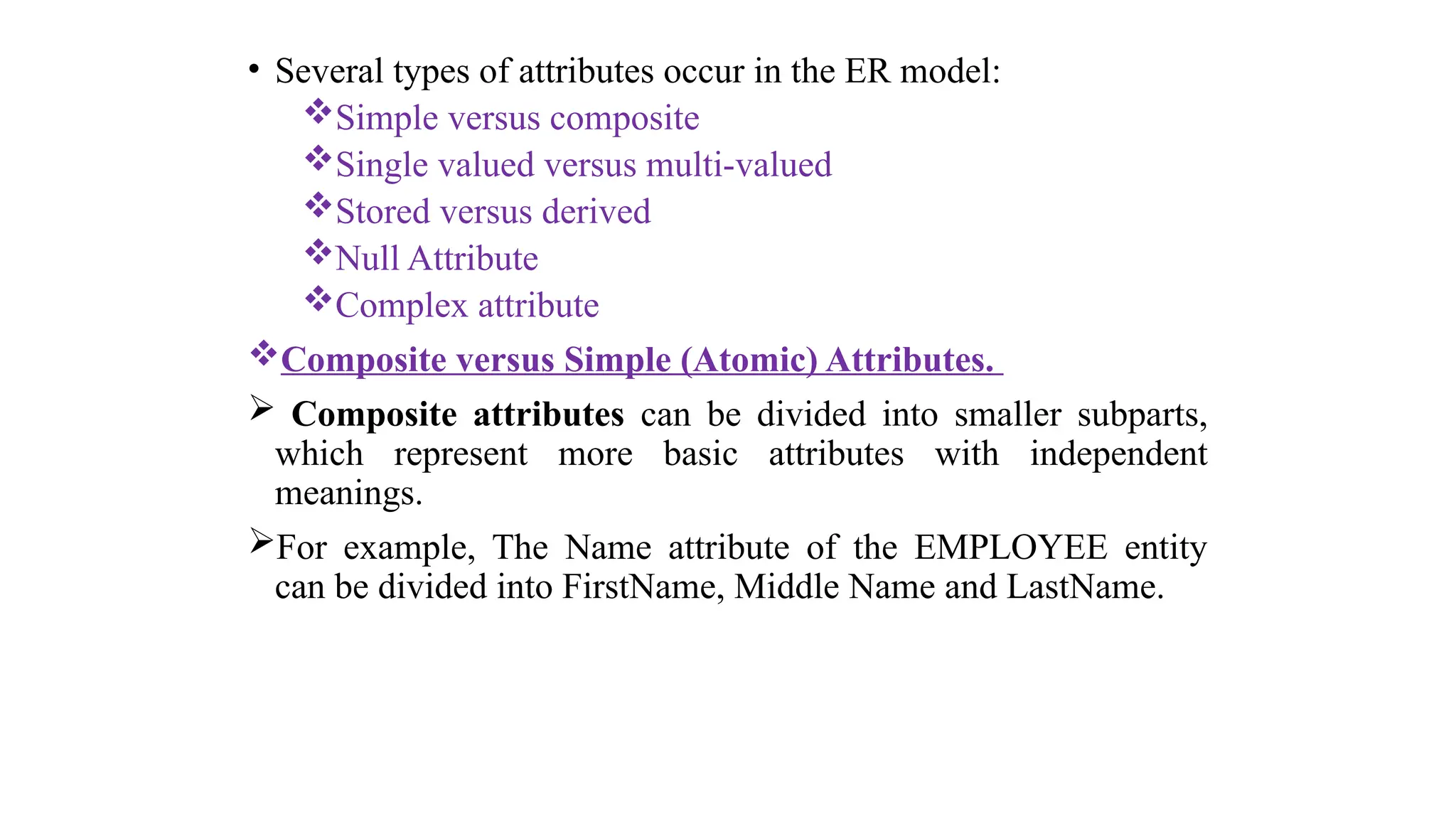 • Several types of attributes occur in the ER model:
Simple versus composite
Single valued versus multi-valued
Stored versus derived
Null Attribute
Complex attribute
Composite versus Simple (Atomic) Attributes.
 Composite attributes can be divided into smaller subparts,
which represent more basic attributes with independent
meanings.
For example, The Name attribute of the EMPLOYEE entity
can be divided into FirstName, Middle Name and LastName.
 